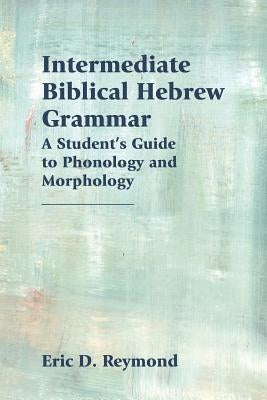 Intermediate Biblical Hebrew Grammar: A Student's Guide to Phonology and Morphology by Reymond, Eric