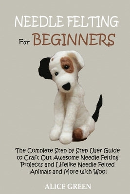 Needle Felting for Beginners: The Complete Step by Step User Guide to Craft Out Awesome Needle Felting Projects and Lifelike Needle Felted Animals a by Green, Alice