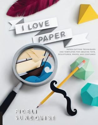 I Love Paper: Paper-Cutting Techniques and Templates for Amazing Toys, Sculptures, Props, and Costumes by Sundqvist, Fideli