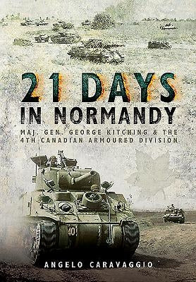 21 Days in Normandy: Maj. Gen. George Kitching and the 4th Canadian Armoured Division by Caravaggio, Angelo