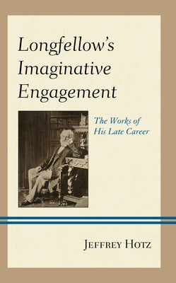Longfellow's Imaginative Engagement: The Works of His Late Career by Hotz, Jeffrey