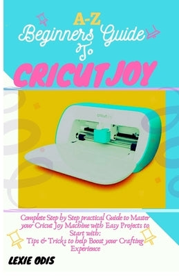 A-Z Beginners Guide to Cricut Joy: Complete Step by Step Practical Guide to Master your Cricut Joy Machine with Easy Project to Start with: Tips & Tri by Odis, Lexie