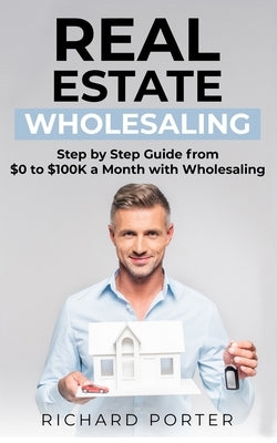 Real Estate Wholesaling: How to Start with Real Estate Wholesaling, from 0 to $100,000 per Month by Porter, Richard