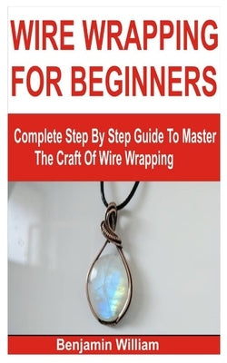 Wire Wrapping for Beginners: Complete Step By Step Guide To Master The Craft Of Wire Wrapping by William, Benjamin