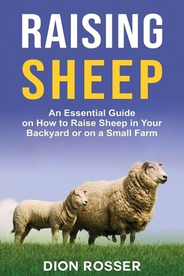 Raising Sheep: An Essential Guide on How to Raise Sheep in Your Backyard or on a Small Farm by Rosser, Dion