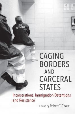 Caging Borders and Carceral States: Incarcerations, Immigration Detentions, and Resistance by Chase, Robert T.