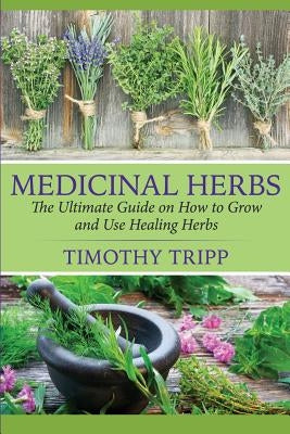 Medicinal Herbs: The Ultimate Guide on How to Grow and Use Healing Herbs by Tripp, Timothy