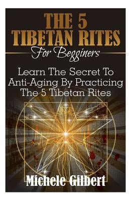 The 5 Tibetan Rites For Beginners: Learn The Secret To Anti-Aging By Practicing The 5 Tibetan Rites by Gilbert, Michele