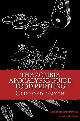 The Zombie Apocalypse Guide to 3D printing: Designing and printing practical objects by Smyth, Clifford T.