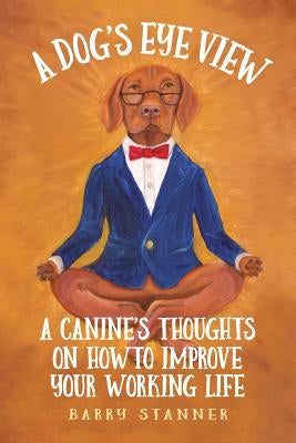 A Dog's Eye View: A Canine's Thoughts on How to Improve Your Working Life by Stanner, Barry