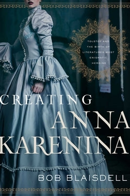 Creating Anna Karenina: Tolstoy and the Birth of Literature's Most Enigmatic Heroine by Blaisdell, Bob