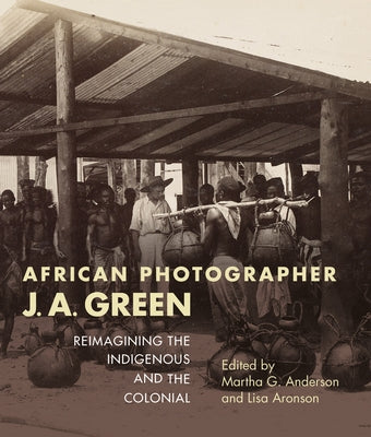 African Photographer J. A. Green: Reimagining the Indigenous and the Colonial by Anderson, Martha G.