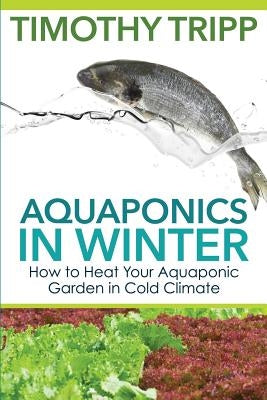 Aquaponics in Winter: How to Heat Your Aquaponic Garden in Cold Climate by Tripp, Timothy