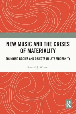 New Music and the Crises of Materiality: Sounding Bodies and Objects in Late Modernity by Wilson, Samuel