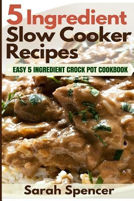 5 Ingredient Slow Cooker Recipes: Easy 5 Ingredient Crock Pot Cookbook by Spencer, Sarah