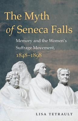 The Myth of Seneca Falls: Memory and the Women's Suffrage Movement, 1848-1898 by Tetrault, Lisa