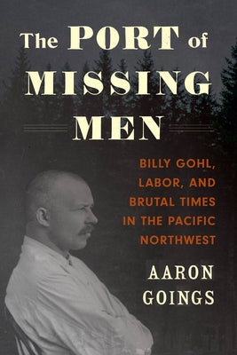 The Port of Missing Men: Billy Gohl, Labor, and Brutal Times in the Pacific Northwest by Goings, Aaron