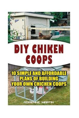 DIY Chicken Coops: 10 Simple and Affordable Plans For Building Your Own Chicken Coops: (Backyard Chickens for Beginners, Building Ideas f by Martin, Adrienne