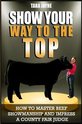 Show Your Way To The Top: How To Master Beef Showmanship And Impress A County Fair Judge by Jayne, Tara