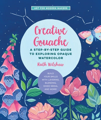 Creative Gouache: A Step-By-Step Guide to Exploring Opaque Watercolor - Build Your Skills with Layering, Blending, Mixed Media, and More by Wilshaw, Ruth