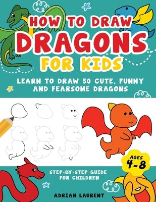 How to Draw Dragons for Kids 4-8: Learn to Draw 50 Cute, Funny and Fearsome Dragons Step-By-Step for Children by Laurent, Adrian