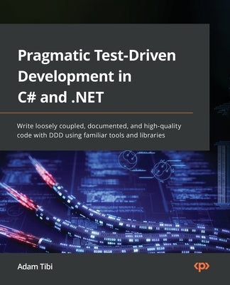 Pragmatic Test-Driven Development in C# and .NET: Write loosely coupled, documented, and high-quality code with DDD using familiar tools and libraries by Tibi, Adam