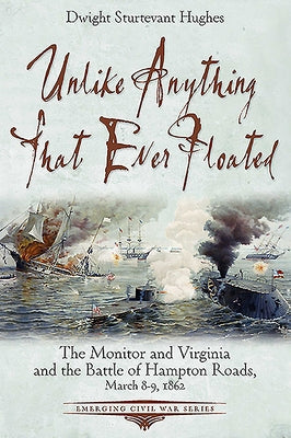Unlike Anything That Ever Floated: The Monitor and Virginia and the Battle of Hampton Roads, March 8-9, 1862 by Hughes, Dwight Sturtevant