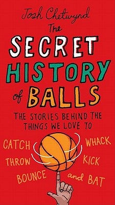 The Secret History of Balls: The Stories Behind the Things We Love to Catch, Whack, Throw, Kick, Bounce and B at by Chetwynd, Josh