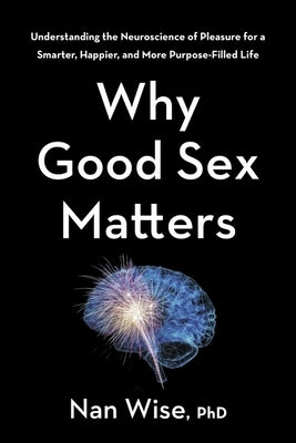 Why Good Sex Matters: Understanding the Neuroscience of Pleasure for a Smarter, Happier, and More Purpose-Filled Life by Wise, Nan