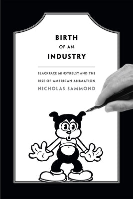 Birth of an Industry: Blackface Minstrelsy and the Rise of American Animation by Sammond, Nicholas
