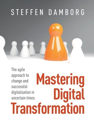 Mastering Digital Transformation: The agile approach to change and successful digitalization in uncertain times by Damborg, Steffen