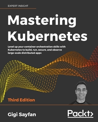 Mastering Kubernetes - Third Edition: Level up your container orchestration skills with Kubernetes to build, run, secure, and observe large-scale dist by Sayfan, Gigi