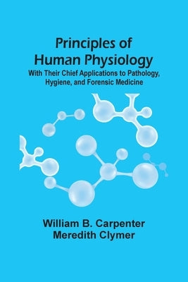 Principles Of Human Physiology: With Their Chief Applications To Pathology, Hygiene, And Forensic Medicine by B. Carpenter, William