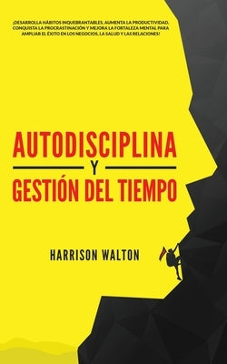Autodisciplina y Gestión Del Tiempo: ¡Desarrolla hábitos inquebrantables, aumenta la productividad, conquista la procrastinación y mejora la fortaleza by Walton, Harrison