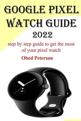 Google Pixel Watch Guide 2022: Step by step guide to get the most of your pixel watch by Peterson, Obed