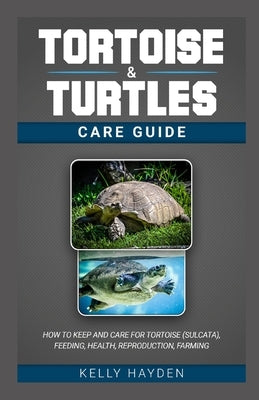 Tortoise and Turtles Care Guide: How to keep and care for tortoise (sulcata), feeding, health, reproduction, farming by Hayden, Kelly