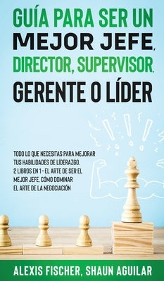 Guía para Ser un Mejor Jefe, Director, Supervisor, Gerente o Líder: Todo lo que Necesitas para Mejorar tus Habilidades de Líderazgo. 2 Libros en 1 - E by Fischer, Alex