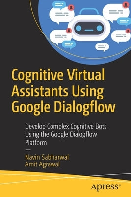 Cognitive Virtual Assistants Using Google Dialogflow: Develop Complex Cognitive Bots Using the Google Dialogflow Platform by Sabharwal, Navin