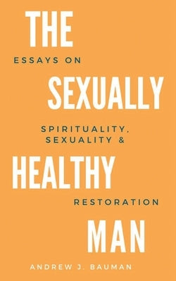 The Sexually Healthy Man: Essays on Spirituality, Sexuality, & Restoration by Bauman, Andrew J.