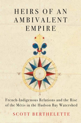 Heirs of an Ambivalent Empire: French-Indigenous Relations and the Rise of the Métis in the Hudson Bay Watershed by Berthelette, Scott