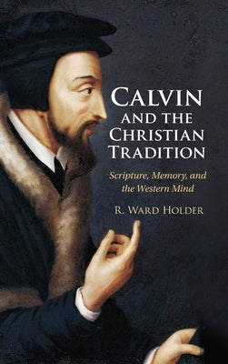 Calvin and the Christian Tradition: Scripture, Memory, and the Western Mind by Holder, R. Ward