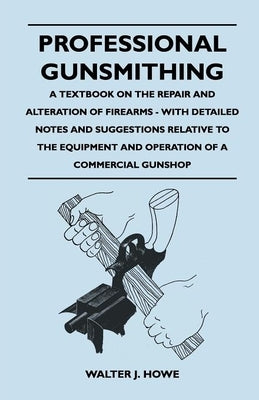 Professional Gunsmithing - A Textbook on the Repair and Alteration of Firearms - With Detailed Notes and Suggestions Relative to the Equipment and Ope by Howe, Walter J.