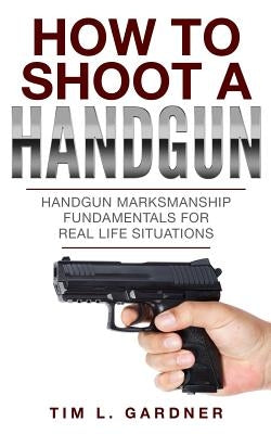 How To Shoot A Handgun: Handgun Marksmanship Fundamentals for Real Life Situations by Gardner, Tim L.