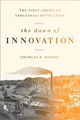 The Dawn of Innovation: The First American Industrial Revolution by Morris, Charles R.