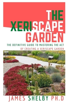 The Xeriscape Garden: The Definitive Guide To Mastering The Act Of Creating A Xeriscape Garden by Shelby Ph. D., James