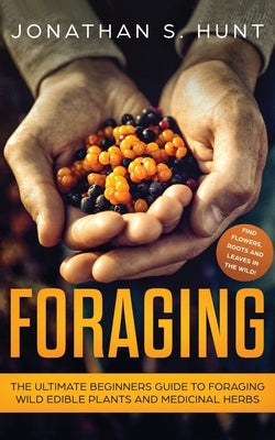 Foraging: The Ultimate Beginners Guide to Foraging Wild Edible Plants and Medicinal Herbs by Hunt, Jonathan S.