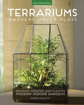 Terrariums - Gardens Under Glass: Designing, Creating, and Planting Modern Indoor Gardens by Colletti, Maria