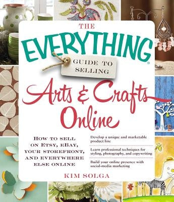 The Everything Guide to Selling Arts & Crafts Online: How to Sell on Etsy, Ebay, Your Storefront, and Everywhere Else Online by Solga, Kim