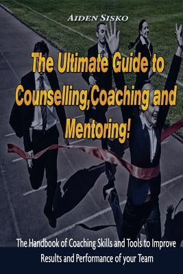 The Ultimate Guide to Counselling, Coaching and Mentoring: The Handbook of Coaching Skills and Tools to Improve Results and Performance Of your Team! by Sisko, Aiden J.