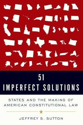 51 Imperfect Solutions: States and the Making of American Constitutional Law by Sutton, Jeffrey S.